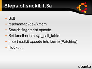 Steps of suckit 1.3a

   Sidt
   read/mmap /dev/kmem
   Search fingerprint opcode
   Set kmalloc into sys_call_table
   Insert rootkit opcode into kernel(Patching)
   Hook......
 
