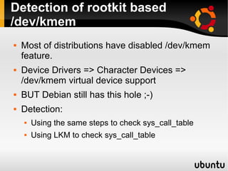 Detection of rootkit based
/dev/kmem
   Most of distributions have disabled /dev/kmem
    feature.
   Device Drivers => Character Devices =>
    /dev/kmem virtual device support
   BUT Debian still has this hole ;-)
   Detection:
       Using the same steps to check sys_call_table
       Using LKM to check sys_call_table
 