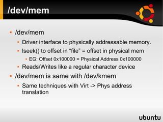 /dev/mem

   /dev/mem
       Driver interface to physically addressable memory.
       lseek() to offset in “file” = offset in physical mem
            EG: Offset 0x100000 = Physical Address 0x100000
       Reads/Writes like a regular character device
   /dev/mem is same with /dev/kmem
       Same techniques with Virt -> Phys address
        translation
 