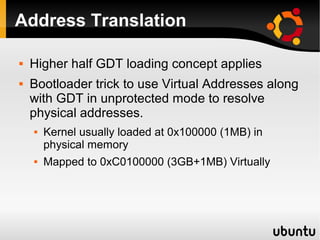 Address Translation

   Higher half GDT loading concept applies
   Bootloader trick to use Virtual Addresses along
    with GDT in unprotected mode to resolve
    physical addresses.
       Kernel usually loaded at 0x100000 (1MB) in
        physical memory
       Mapped to 0xC0100000 (3GB+1MB) Virtually
 