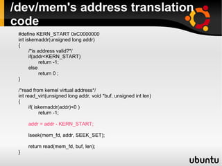 /dev/mem's address translation
code
 #define KERN_START 0xC0000000
 int iskernaddr(unsigned long addr)
 {
       /*is address valid?*/
       if(addr<KERN_START)
             return -1;
       else
             return 0 ;
 }

 /*read from kernel virtual address*/
 int read_virt(unsigned long addr, void *buf, unsigned int len)
 {
       if( iskernaddr(addr)<0 )
             return -1;

     addr = addr - KERN_START;

     lseek(mem_fd, addr, SEEK_SET);

     return read(mem_fd, buf, len);
 }
 