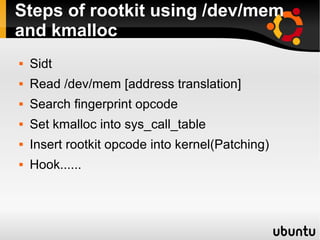 Steps of rootkit using /dev/mem
and kmalloc
   Sidt
   Read /dev/mem [address translation]
   Search fingerprint opcode
   Set kmalloc into sys_call_table
   Insert rootkit opcode into kernel(Patching)
   Hook......
 