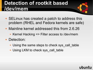 Detection of rootkit based
/dev/mem
   SELinux has created a patch to address this
    problem (RHEL and Fedora kernels are safe)
   Mainline kernel addressed this from 2.6.26
       Kernel Hacking => Filter access to /dev/mem
   Detection:
       Using the same steps to check sys_call_table
       Using LKM to check sys_call_table
 