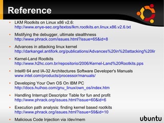 Reference
   LKM Rootkits on Linux x86 v2.6:
    http://www.enye-sec.org/textos/lkm.rootkits.en.linux.x86.v2.6.txt
   Mistifying the debugger, ultimate stealthness
    http://www.phrack.com/issues.html?issue=65&id=8
   Advances in attacking linux kernel
    http://darkangel.antifork.org/publications/Advances%20in%20attacking%20linux%
   Kernel-Land Rootkits
    http://www.h2hc.com.br/repositorio/2006/Kernel-Land%20Rootkits.pps
   Intel® 64 and IA-32 Architectures Software Developer's Manuals
    www.intel.com/products/processor/manuals/
   Developing Your Own OS On IBM PC
    http://docs.huihoo.com/gnu_linux/own_os/index.htm
   Handling Interrupt Descriptor Table for fun and profit
    http://www.phrack.org/issues.html?issue=60&id=6
   Execution path analysis: finding kernel based rootkits
    http://www.phrack.org/issues.html?issue=59&id=10
   Malicious Code Injection via /dev/mem
 