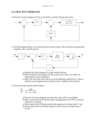 root locus - 11.11


11.4 PRACTICE PROBLEMS

1. Draw the root locus diagram for the system below. specify all points and values.
         +                                                       +                                        1
                                                   3.0                                           --------------------
                                                                                                                    -
                                                                                                                    2
                                                                                                 (D + 1)
                -                                                      -


                                                                       KdD




2. The block diagram below is for a motor position control system. The system has a proportional
   controller with a variable gain K.

   θd                  Vd +                             Ve             Vs                          ω                      θa
              2                                              K                      100 -                            1
                                                                                  ------------                      ---
                                                                                                                      -
                                                                                  D+2                               D
                                       -
                                             Va


                                                                        2

                  a) Simplify the block diagram to a single transfer function.
                  b) Draw the Root-Locus diagram for the system (as K varies). Use either the
                     approximate or exact techniques.
                  c) Select a K value that will result in an overall damping coefficient of 1. State if
                     the Root-Locus diagram shows that the system is stable for the chosen K.

3. Given the system transfer function below.
             θo                 20K
             ---- = ---------------------------------
                -                                   -
             θd          2
                    D + D + 20K

                  a) Draw the root locus diagram and state what values of K are acceptable.
                  b) Select a gain value for K that has either a damping factor of 0.707 or a natural
                     frequency of 3 rad/sec.
                  c) Given a gain of K=10 find the steady-state response to an input step of 1 rad.
                  d) Given a gain of K=0.01 find the response of the system to an input step of
                     0.1rad.
 