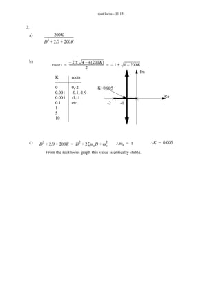 root locus - 11.15


2.
  a)                   200K
         ---------------------------------------
                                               -
              2
         D + 2D + 200K



 b)                        – 2 ± 4 – 4 ( 200K )
                   roots = ----------------------------------------------- = – 1 ± 1 – 200K
                                                                         -
                                                  2
                                                                                           Im
                     K         roots

                       0                     0,-2        K=0.005
                       0.001                 -0.1,-1.9
                       0.005                 -1,-1                                                    Re
                       0.1                   etc.              -2        -1
                       1
                       5
                       10




  c)    2
       D + 2D + 200K = D + 2ζω n D + ω n
                                                   2          2      ∴ω n = 1                   ∴K = 0.005

            From the root locus graph this value is critically stable.
 