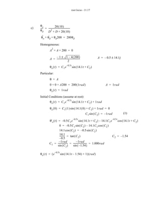 root locus - 11.17




     θo                 20 ( 10 )
c)   ---- = ----------------------------------------
         -                                         -
     θd          2
              D + D + 20 ( 10 )
        ··    ·
       θ o + θd + θ d 200 = 200θd

     Homogeneous:
                    2
                 A + A + 200 = 0

                     – 1 ± 1 – 4 ( 200 )                                      A = – 0.5 ± 14.1j
                 A = -------------------------------------------
                                                               -
                                          2
                                          – 0.5t
                 θo ( t ) = C1 e                   sin ( 14.1t + C 2 )

     Particular:
                 θ = A
                 0 + 0 + A200 = 200 ( 1rad )                                          A = 1rad
                 θ o ( t ) = 1rad

     Initial Conditions (assume at rest):
                                          – 0.5t
                 θo ( t ) = C1 e                   sin ( 14.1t + C 2 ) + 1rad

                 θ o ( 0 ) = C 1 ( 1 ) sin ( 14.1 ( 0 ) + C 2 ) + 1rad = 0
                                                                   C 1 sin ( C 2 ) = – 1rad                  (1)
                                                    – 0.5t                                     – 0.5t
                 θ' o ( t ) = – 0.5C 1 e                     sin ( 14.1t + C 2 ) – 14.1C 1 e            cos ( 14.1t + C 2 )
                          0 = – 0.5C 1 sin ( C 2 ) – 14.1C 1 cos ( C 2 )
                          14.1 cos ( C 2 ) = – 0.5 sin ( C 2 )
                          14.1
                          --------- = tan ( C 2 )
                                   -                                                           C 2 = – 1.54
                          – 0.5
                         – 1rad-                 – 1rad -
                 C 1 = ------------------ = ------------------------- = 1.000rad
                       sin ( C 2 )          sin ( – 1.54 )

                        – 0.5t
     θo ( t ) = ( e              sin ( 14.1t – 1.54 ) + 1 ) ( rad )
 
