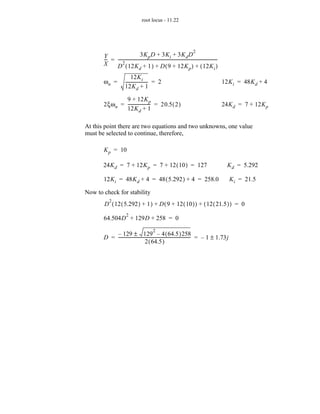 root locus - 11.22




                                                                                    2
       Y                         3K p D + 3K i + 3K d D
       -- = ----------------------------------------------------------------------------------------------
        -                                                                                                -
       X         2
            D ( 12K d + 1 ) + D ( 9 + 12K p ) + ( 12K i )
                              12K i
       ωn =              --------------------- = 2
                                             -                                                               12K i = 48K d + 4
                         12K d + 1

               9 + 12K p
       2ξω n = --------------------- = 20.5 ( 2 )
                                   -                                                                         24K d = 7 + 12K p
               12K d + 1

At this point there are two equations and two unknowns, one value
must be selected to continue, therefore,

       K p = 10

       24K d = 7 + 12K p = 7 + 12 ( 10 ) = 127                                                                 K d = 5.292

       12K i = 48K d + 4 = 48 ( 5.292 ) + 4 = 258.0                                                            K i = 21.5

Now to check for stability
           2
       D ( 12 ( 5.292 ) + 1 ) + D ( 9 + 12 ( 10 ) ) + ( 12 ( 21.5 ) ) = 0
                          2
       64.504D + 129D + 258 = 0
                                                 2
           – 129 ± 129 – 4 ( 64.5 )258
       D = -------------------------------------------------------------------- = – 1 ± 1.73j
                                                                              -
                                    2 ( 64.5 )
 