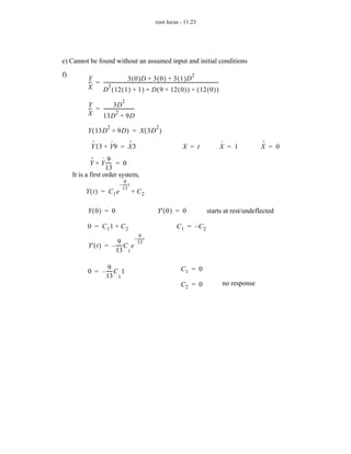 root locus - 11.23




e) Cannot be found without an assumed input and initial conditions
f)                                                                                           2
           Y                         3 ( 0 )D + 3 ( 0 ) + 3 ( 1 )D
           -- = ---------------------------------------------------------------------------------------------------
            -                                                                                                     -
           X         2
                D ( 12 ( 1 ) + 1 ) + D ( 9 + 12 ( 0 ) ) + ( 12 ( 0 ) )
                                      2
           Y             3D
           -- = --------------------------
            -                            -
           X               2
                13D + 9D
                          2                                      2
           Y ( 13D + 9D ) = X ( 3D )
             ··     ·     ··                                                                                          ·             ··
             Y 13 + Y 9 = X 3                                                         X = t                           X = 1         X = 0
              ·· · 9
             Y + Y ----- = 0
                       -
                    13
     It is a first order system,
                                       9-
                                    – ----- t
                                      13
          Y ( t ) = C1 e                        + C2

           Y( 0) = 0                                              Y' ( 0 ) = 0                           starts at rest/undeflected

           0 = C11 + C2                                                          C1 = –C2
                                                    9
                                 – t              -----
                                                      -
                          9-
           Y' ( t ) = – ----- C e 13
                        13 1

                   9-                                                               C1 = 0
           0 = – ----- C 1
                 13 1
                                                                                    C2 = 0                            no response
 