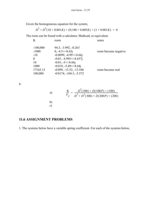 root locus - 11.25




     Given the homogeneous equation for the system,
               3    2
             D + D ( 10 + 0.001K ) + D ( 100 + 0.005K ) + ( 1 + 0.001K ) = 0
     The roots can be found with a calculator, Mathcad, or equivalent.
          K                roots                             notes

           -100,000          94.3, -3.992, -0.263
           -1000             0, -4.5+/-8.65j                                               roots become negative
           -10               -0.0099, -4.99+/-8.66j
           0                 -0.01, -4.995+/-8.657j
           10                -0.01, -5+/-8.66j
           1000              -0.019, -5.49+/-8.64j
           17165.12          -0.099, -13.52, -13.546                                       roots become real
           100,000           -0.0174, -104.3, -5.572


6.
                                                              2
                                       θ             D ( 100 ) + D ( 100P ) + ( 100 ) -
                        a)            ----- = ----------------------------------------------------------------------------------
                                          -
                                      Vd           3            2
                                              D + D ( 300 ) + D ( 200P ) + ( 200 )
                        b)
                        c)



11.6 ASSIGNMENT PROBLEMS

1. The systems below have a variable spring coefficient. For each of the systems below,
 