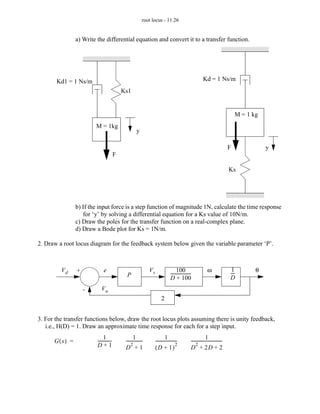 root locus - 11.26


               a) Write the differential equation and convert it to a transfer function.




       Kd1 = 1 Ns/m                                                                                         Kd = 1 Ns/m
                                           Ks1


                                                                                                                                     M = 1 kg
                       M = 1kg
                                                     y

                                                                                                                                 F              y
                                       F

                                                                                                                                 Ks




               b) If the input force is a step function of magnitude 1N, calculate the time response
                  for ‘y’ by solving a differential equation for a Ks value of 10N/m.
               c) Draw the poles for the transfer function on a real-complex plane.
               d) Draw a Bode plot for Ks = 1N/m.

2. Draw a root locus diagram for the feedback system below given the variable parameter ‘P’.



         Vd    +             e                                Vs                     100 -                      ω                 1
                                                                                                                                 ---
                                                                                                                                   -        θ
                                             P                                  ------------------
                                                                                D + 100                                          D
                   -       Va
                                                                        2


3. For the transfer functions below, draw the root locus plots assuming there is unity feedback,
   i.e., H(D) = 1. Draw an approximate time response for each for a step input.
                             1 -                   1 -                      1 -                                1
      G(s) =            ------------        ---------------
                                                 2
                                                                   --------------------
                                                                                      2
                                                                                                 -----------------------------
                                                                                                      2
                                                                                                                             -
                        D+1                 D +1                   (D + 1)                       D + 2D + 2
 