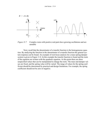 root locus - 11.4




 R = A ± Bj
              jw                                    x(t)
          B

                           A    sigma


          -B                                                                              t


Figure 11.7        Complex roots with positive real parts have growing oscillations and are
                   unstable

         Next, recall that the denominator of a transfer function is the homogeneous equa-
tion. By analyzing the function in the denominator of a transfer function the general sys-
tem response can be found. An example of root-locus analysis for a mass-spring-damper
system is given in Figure 11.8. In this example the transfer function is found and the roots
of the equation are written with the quadratic equation. At this point there are three
unspecified values that can be manipulated to change the roots. The mass and damper val-
ues are fixed, and the spring value will be varied. The range of values for the spring coef-
ficient should be determined by practical and design limitations. For example, the spring
coefficient should not be zero or negative.
 