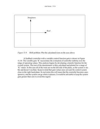 root locus - 11.6




              Imaginary




                                        Real




Figure 11.9     Drill problem: Plot the calculated roots on the axes above

        A feedback controller with a variable control function gain is shown in Figure
11.10. The variable gain ’K’ necessitates the evaluation of controller stability over the
range of operating values. This analysis begins by developing a transfer function for the
overall system. The root of the denominator is then calculated and plotted for a range of
’K’ values. In this case all of the roots are on the left side of the plane, so the system is sta-
ble and doesn’t oscillate. Keep in mind that gain values near zero put the control system
close to the right hand plane. In real terms this will mean that the controller becomes unre-
sponsive, and the system can go where it pleases. It would be advisable to keep the system
gain greater than zero to avoid this region.
 
