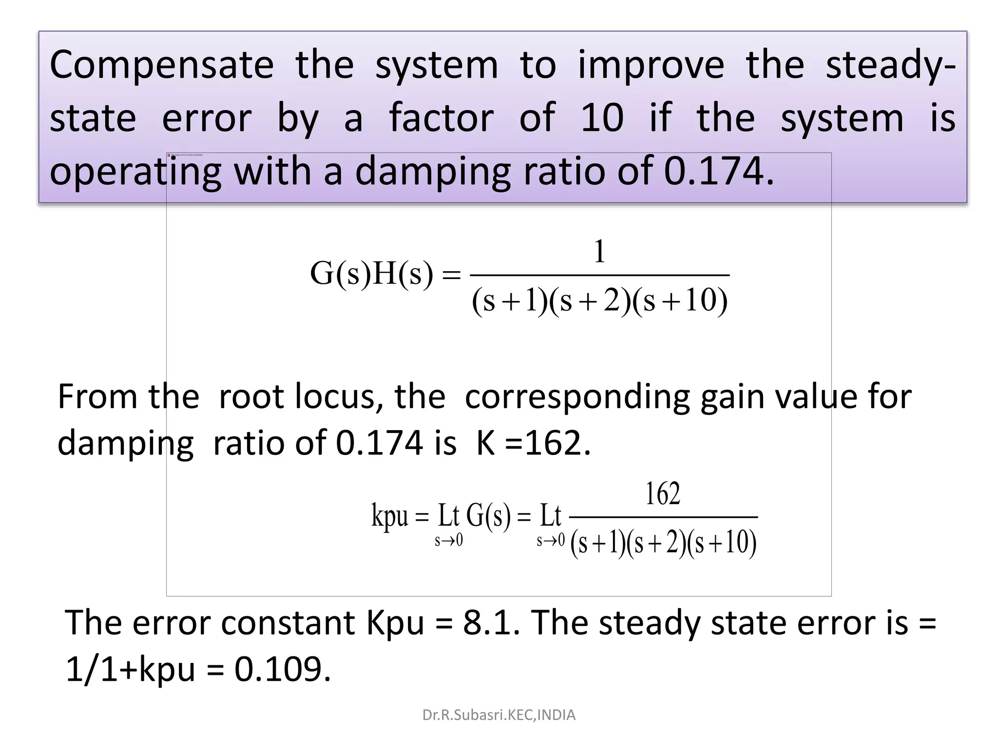 1
G(s)H(s)
(s 1)(s 2)(s 10)

  
Compensate the system to improve the steady-
state error by a factor of 10 if the system is
operating with a damping ratio of 0.174.
From the root locus, the corresponding gain value for
damping ratio of 0.174 is K =162.
The error constant Kpu = 8.1. The steady state error is =
1/1+kpu = 0.109.
s 0 s 0
162
kpu Lt G(s) Lt
(s 1)(s 2)(s 10) 
 
  
Dr.R.Subasri.KEC,INDIA
 