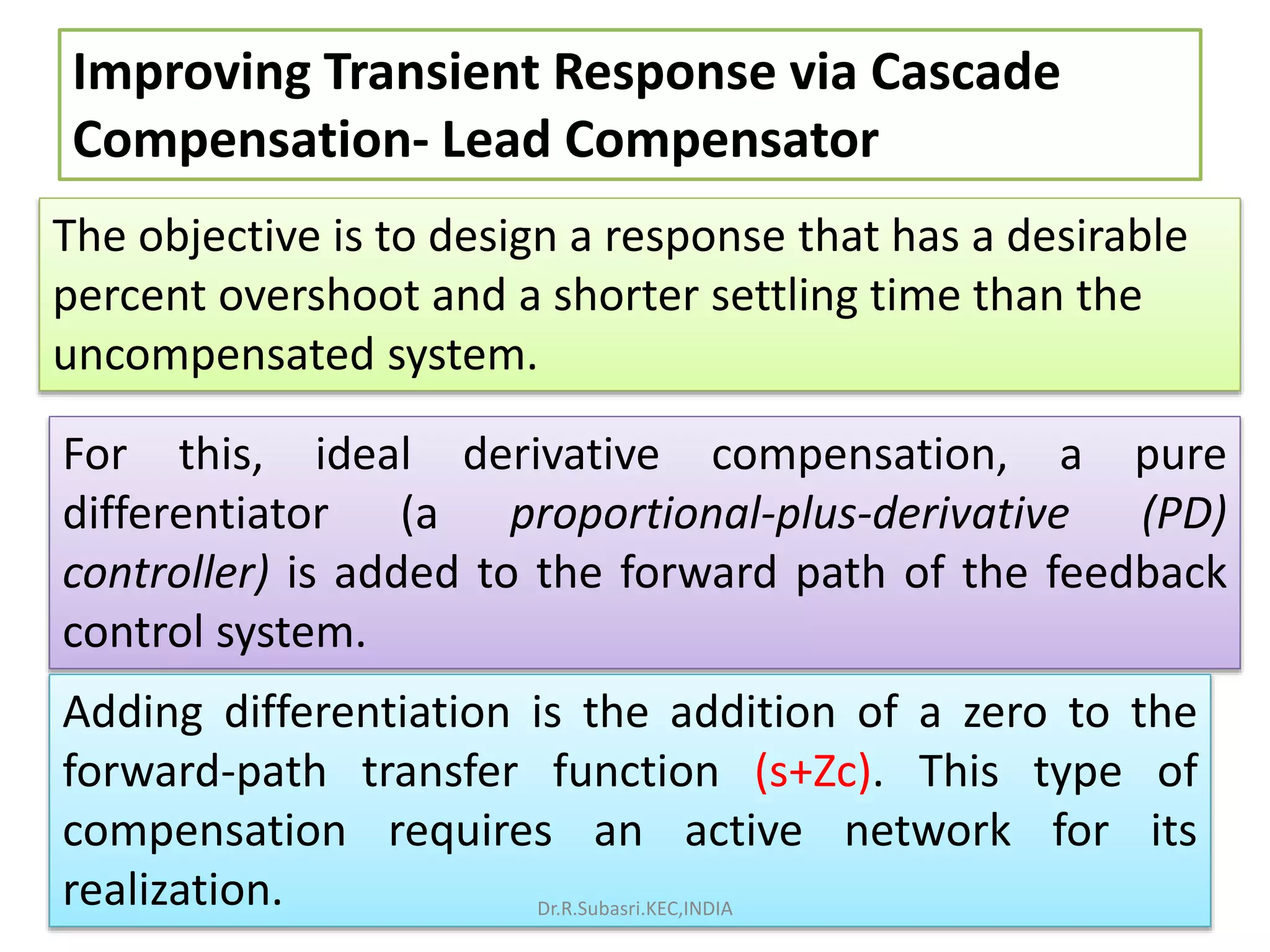 Improving Transient Response via Cascade
Compensation- Lead Compensator
The objective is to design a response that has a desirable
percent overshoot and a shorter settling time than the
uncompensated system.
For this, ideal derivative compensation, a pure
differentiator (a proportional-plus-derivative (PD)
controller) is added to the forward path of the feedback
control system.
Adding differentiation is the addition of a zero to the
forward-path transfer function (s+Zc). This type of
compensation requires an active network for its
realization. Dr.R.Subasri.KEC,INDIA
 