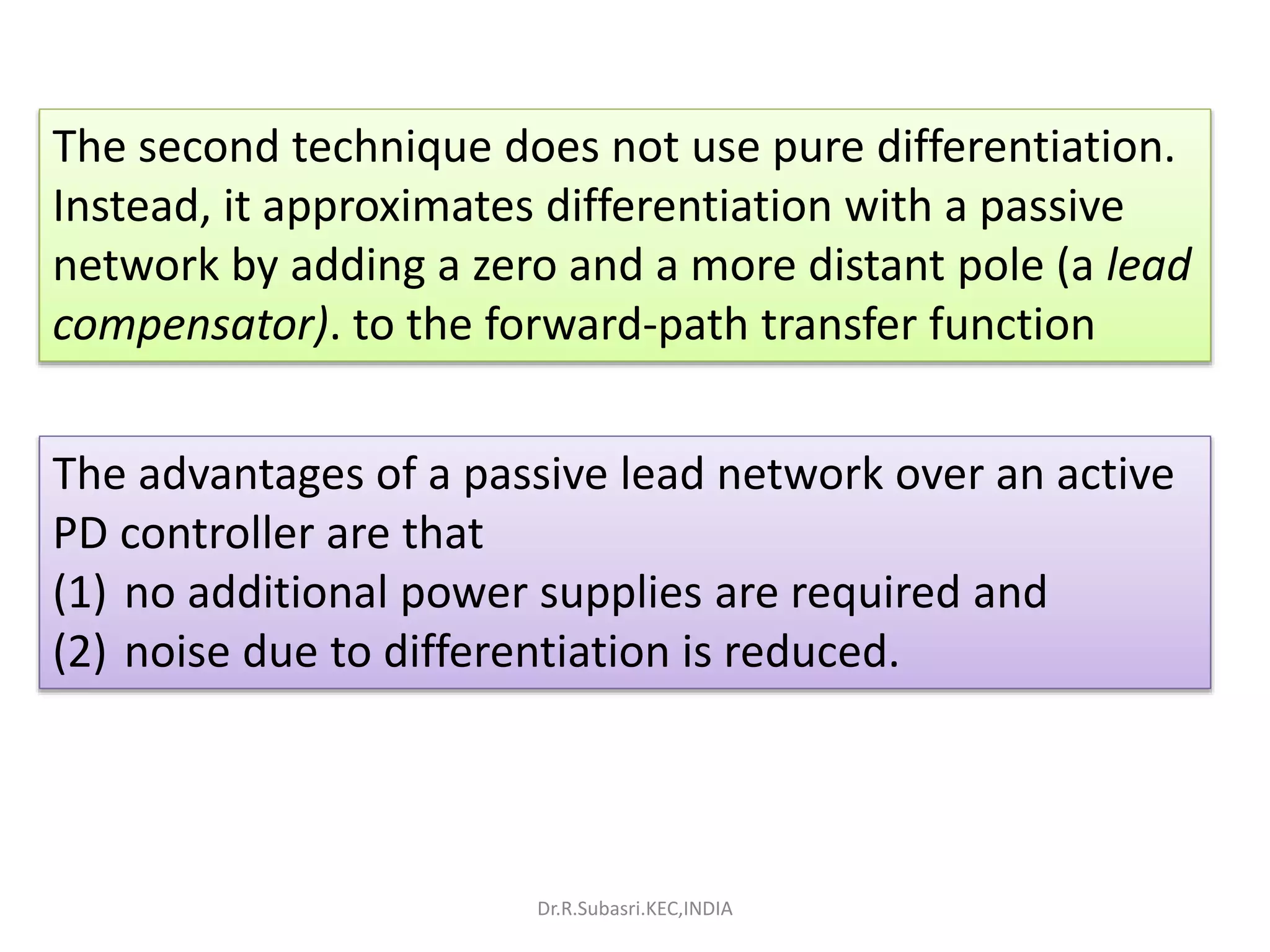 The second technique does not use pure differentiation.
Instead, it approximates differentiation with a passive
network by adding a zero and a more distant pole (a lead
compensator). to the forward-path transfer function
The advantages of a passive lead network over an active
PD controller are that
(1) no additional power supplies are required and
(2) noise due to differentiation is reduced.
Dr.R.Subasri.KEC,INDIA
 