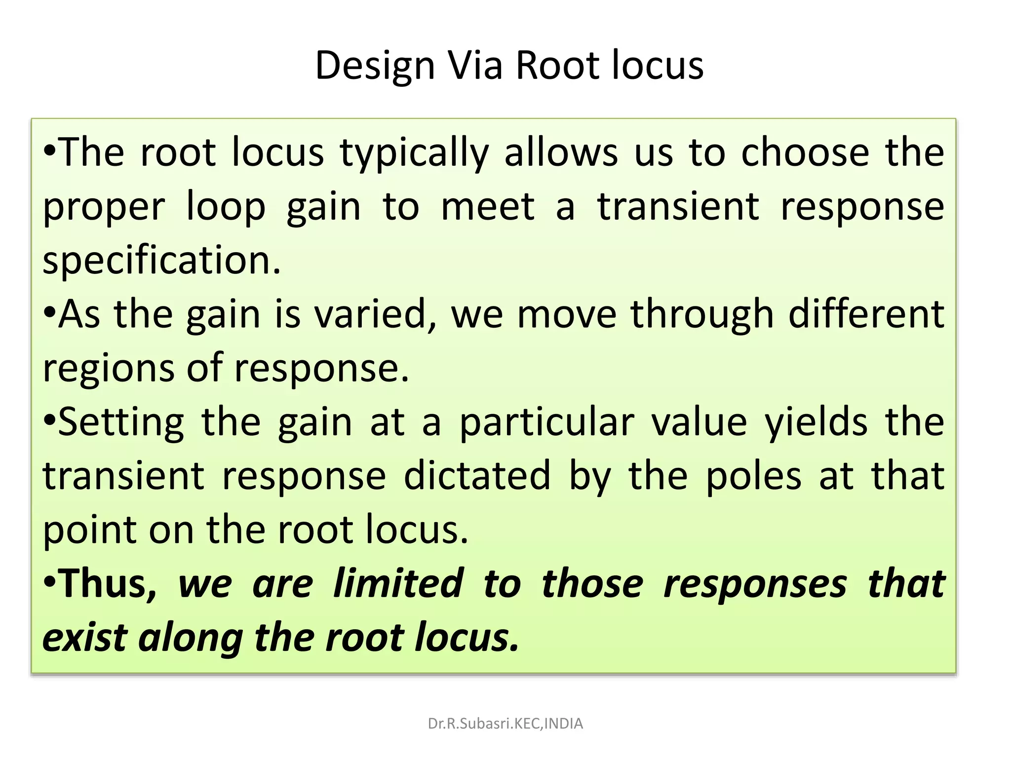 •The root locus typically allows us to choose the
proper loop gain to meet a transient response
specification.
•As the gain is varied, we move through different
regions of response.
•Setting the gain at a particular value yields the
transient response dictated by the poles at that
point on the root locus.
•Thus, we are limited to those responses that
exist along the root locus.
Design Via Root locus
Dr.R.Subasri.KEC,INDIA
 