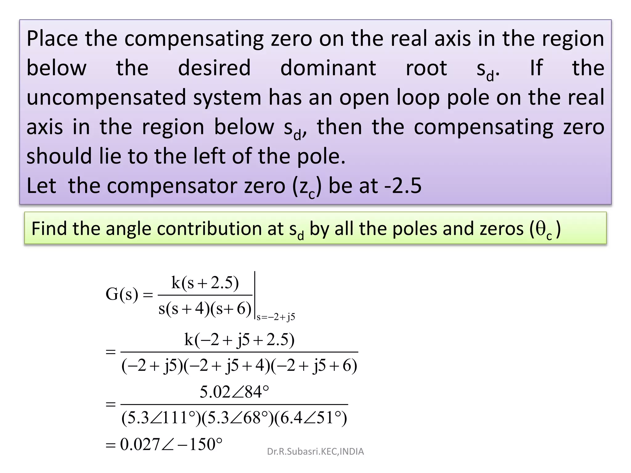 Place the compensating zero on the real axis in the region
below the desired dominant root sd. If the
uncompensated system has an open loop pole on the real
axis in the region below sd, then the compensating zero
should lie to the left of the pole.
Let the compensator zero (zc) be at -2.5
Find the angle contribution at sd by all the poles and zeros (c )
s 2 j5
k(s 2.5)
G(s)
s(s 4)(s 6)
k( 2 j5 2.5)
( 2 j5)( 2 j5 4)( 2 j5 6)
5.02 84
(5.3 111 )(5.3 68 )(6.4 51 )
0.027 150
 


 
  

       
 

     
    Dr.R.Subasri.KEC,INDIA
 