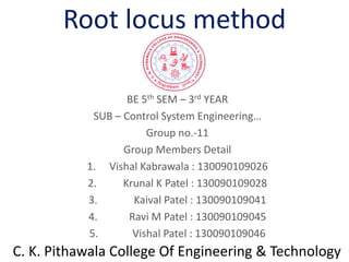 Root locus method
BE 5th SEM – 3rd YEAR
SUB – Control System Engineering…
Group no.-11
Group Members Detail
1. Vishal Kabrawala : 130090109026
2. Krunal K Patel : 130090109028
3. Kaival Patel : 130090109041
4. Ravi M Patel : 130090109045
5. Vishal Patel : 130090109046
C. K. Pithawala College Of Engineering & Technology
 