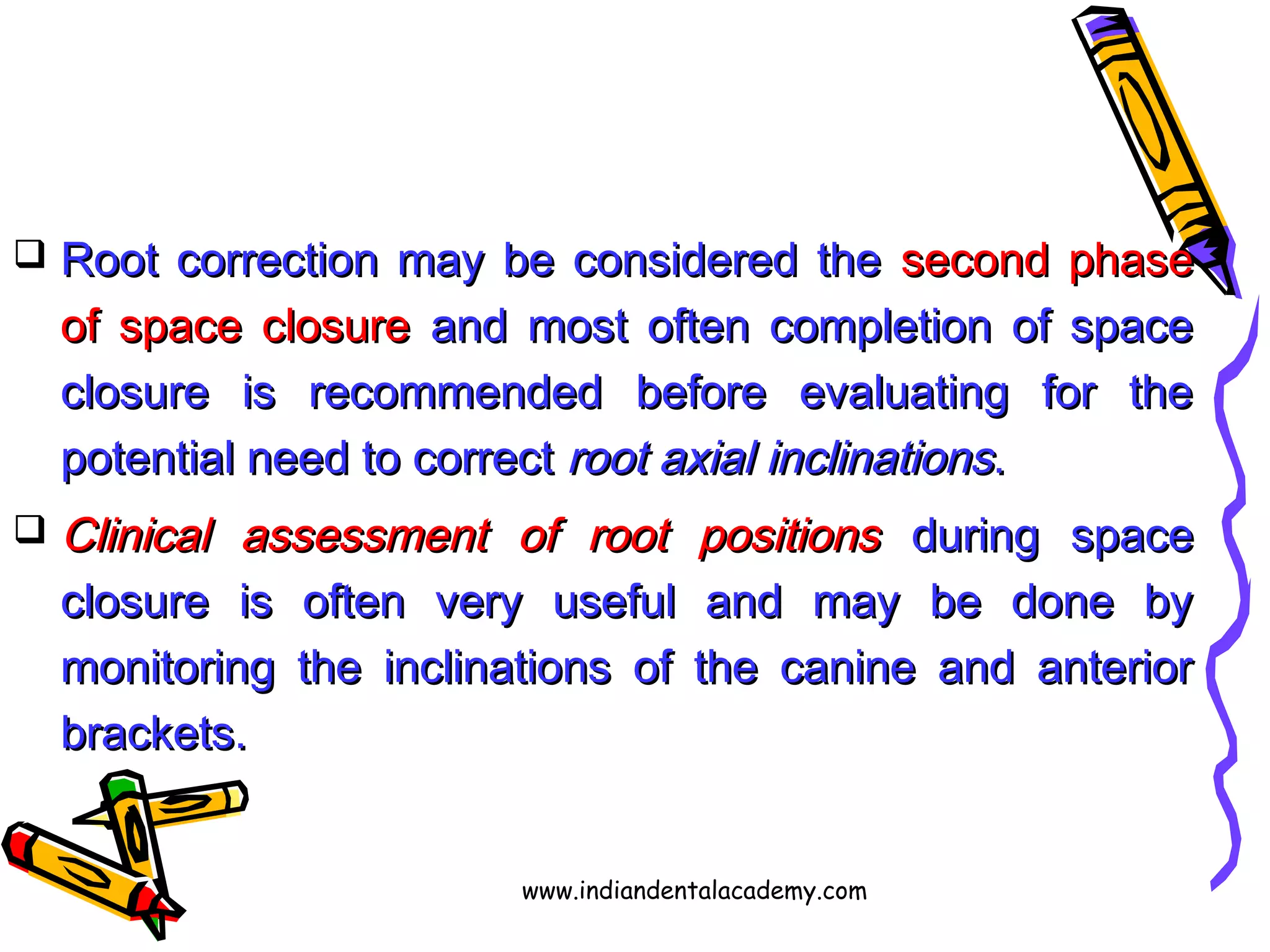  Root correction may be considered theRoot correction may be considered the second phasesecond phase
of space closureof space closure and most often completion of spaceand most often completion of space
closure is recommended before evaluating for theclosure is recommended before evaluating for the
potential need to correctpotential need to correct root axial inclinationsroot axial inclinations..
 Clinical assessment of root positionsClinical assessment of root positions during spaceduring space
closure is often very useful and may be done byclosure is often very useful and may be done by
monitoring the inclinations of the canine and anteriormonitoring the inclinations of the canine and anterior
brackets.brackets.
www.indiandentalacademy.com
 