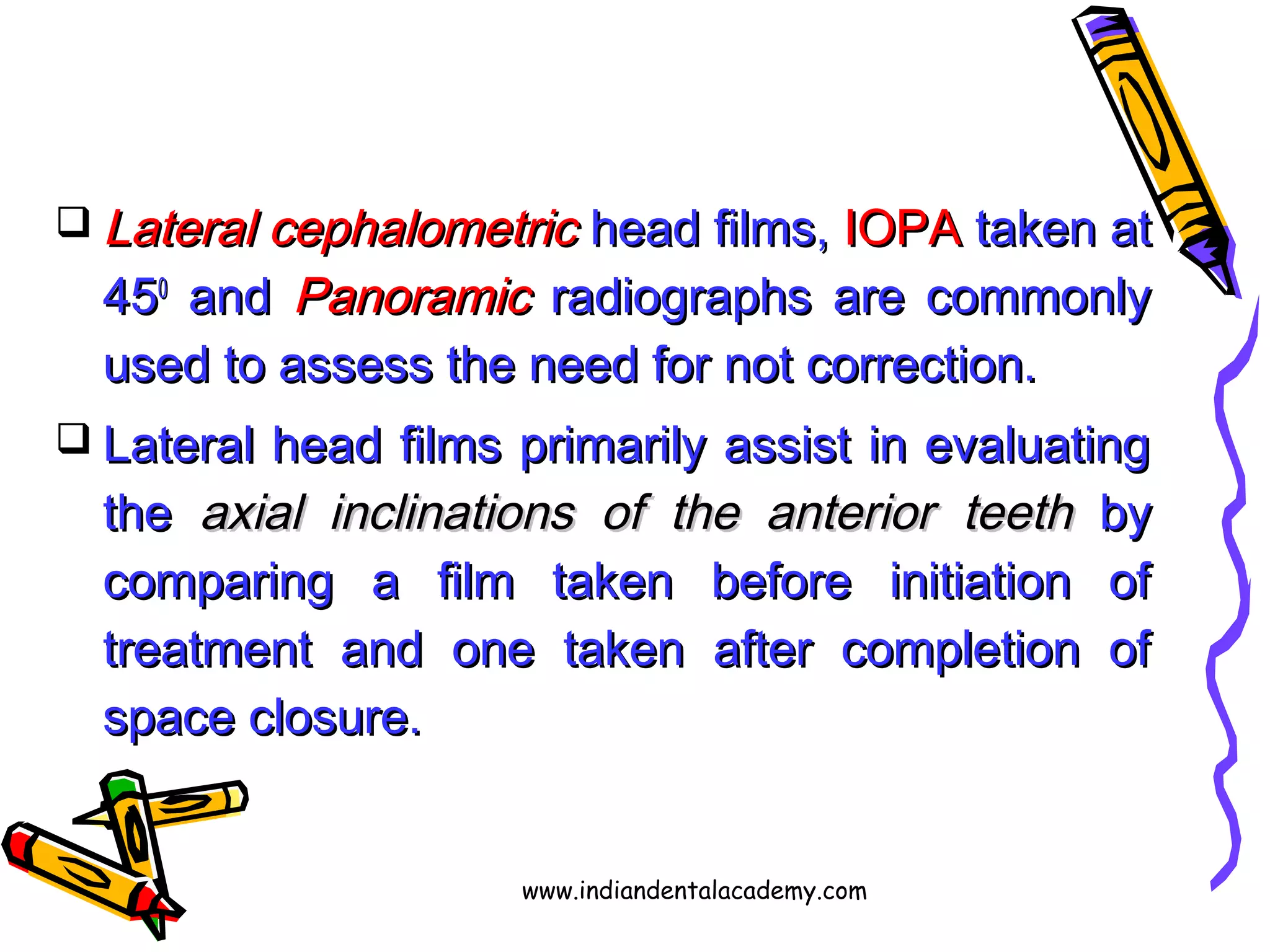  Lateral cephalometricLateral cephalometric head films,head films, IOPAIOPA taken attaken at
454500
andand PanoramicPanoramic radiographs are commonlyradiographs are commonly
used to assess the need for not correction.used to assess the need for not correction.
 Lateral head films primarily assist in evaluatingLateral head films primarily assist in evaluating
thethe axial inclinations of the anterioraxial inclinations of the anterior teethteeth byby
comparing a film taken before initiation ofcomparing a film taken before initiation of
treatment and one taken after completion oftreatment and one taken after completion of
space closure.space closure.
www.indiandentalacademy.com
 