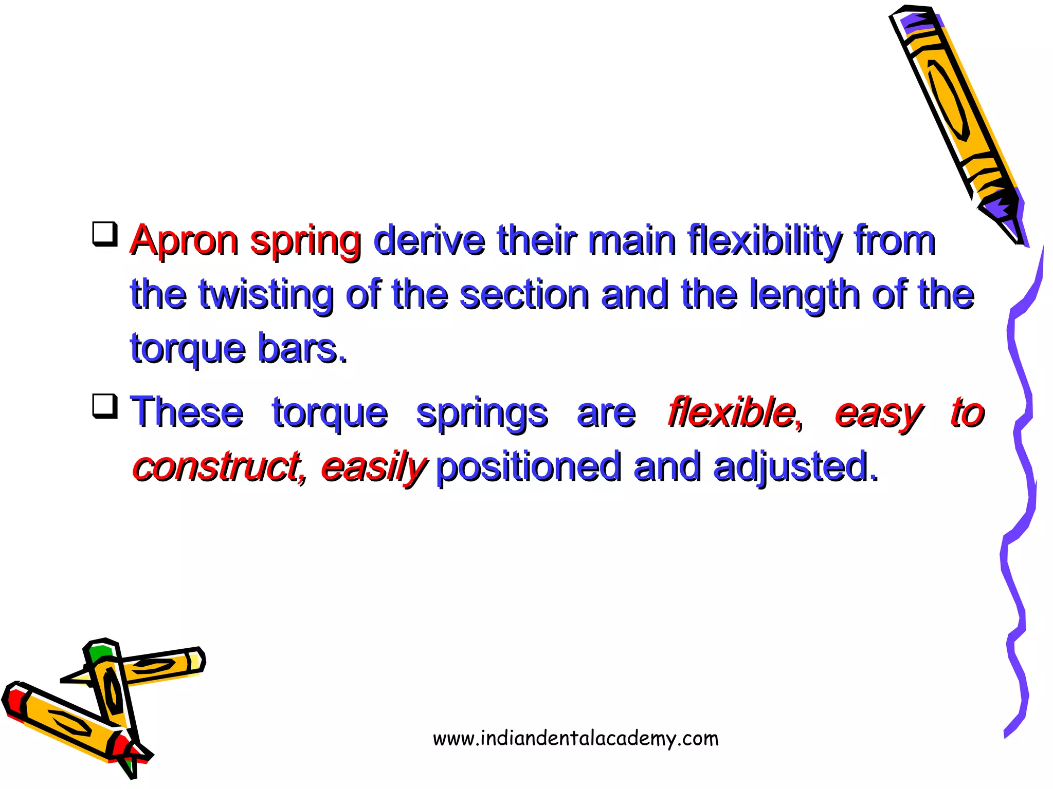  Apron springApron spring derive their main flexibility fromderive their main flexibility from
the twisting of the section and the length of thethe twisting of the section and the length of the
torque bars.torque bars.
 These torque springs areThese torque springs are flexibleflexible,, easy toeasy to
construct, easilyconstruct, easily positioned and adjusted.positioned and adjusted.
www.indiandentalacademy.com
 