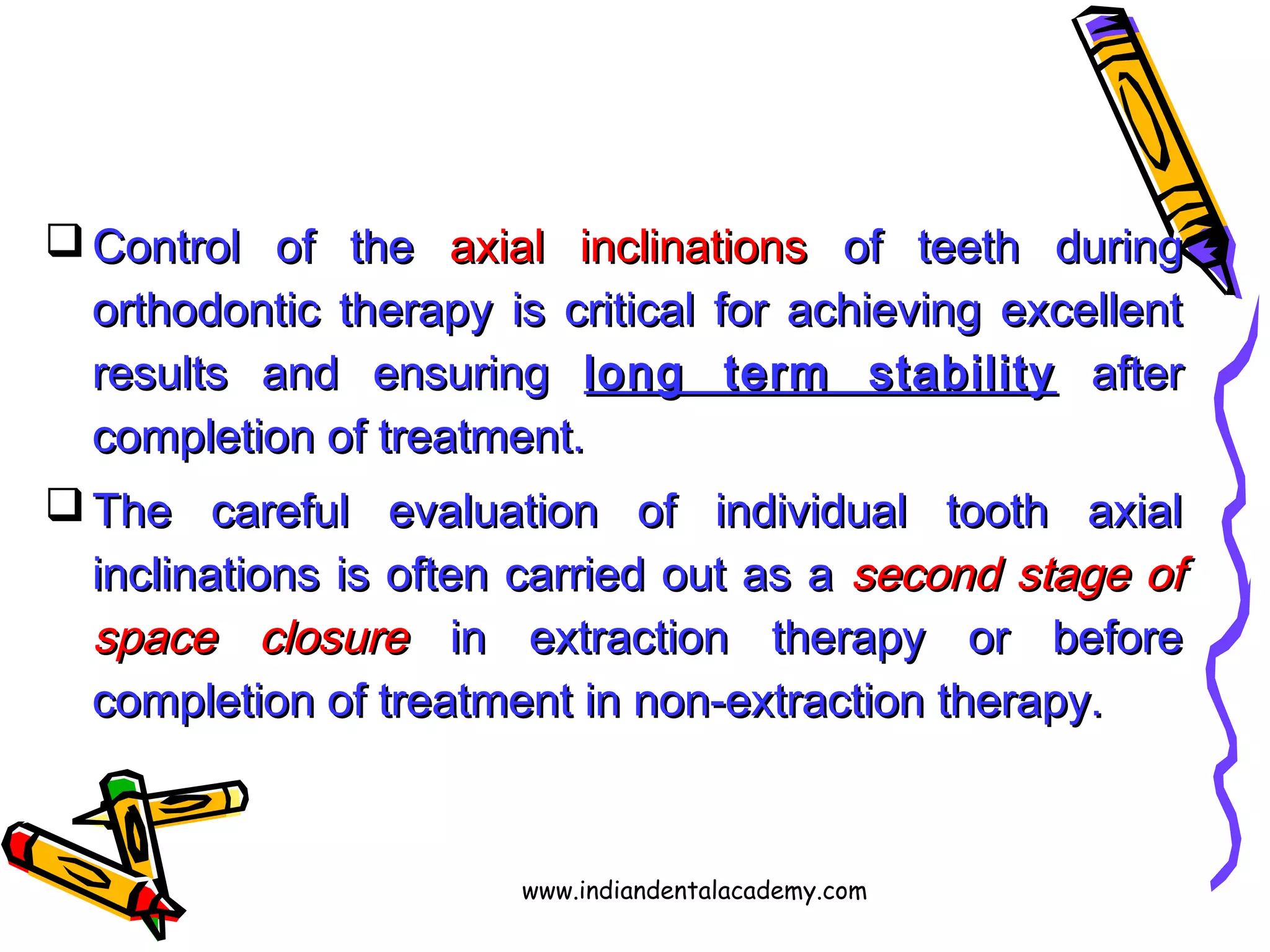  Control of theControl of the axial inclinationsaxial inclinations of teeth duringof teeth during
orthodontic therapy is critical for achieving excellentorthodontic therapy is critical for achieving excellent
results and ensuringresults and ensuring long term stabilitylong term stability afterafter
completion of treatment.completion of treatment.
 The careful evaluation of individual tooth axialThe careful evaluation of individual tooth axial
inclinations is often carried out as ainclinations is often carried out as a second stage ofsecond stage of
space closurespace closure in extraction therapy or beforein extraction therapy or before
completion of treatment in non-extraction therapy.completion of treatment in non-extraction therapy.
www.indiandentalacademy.com
 