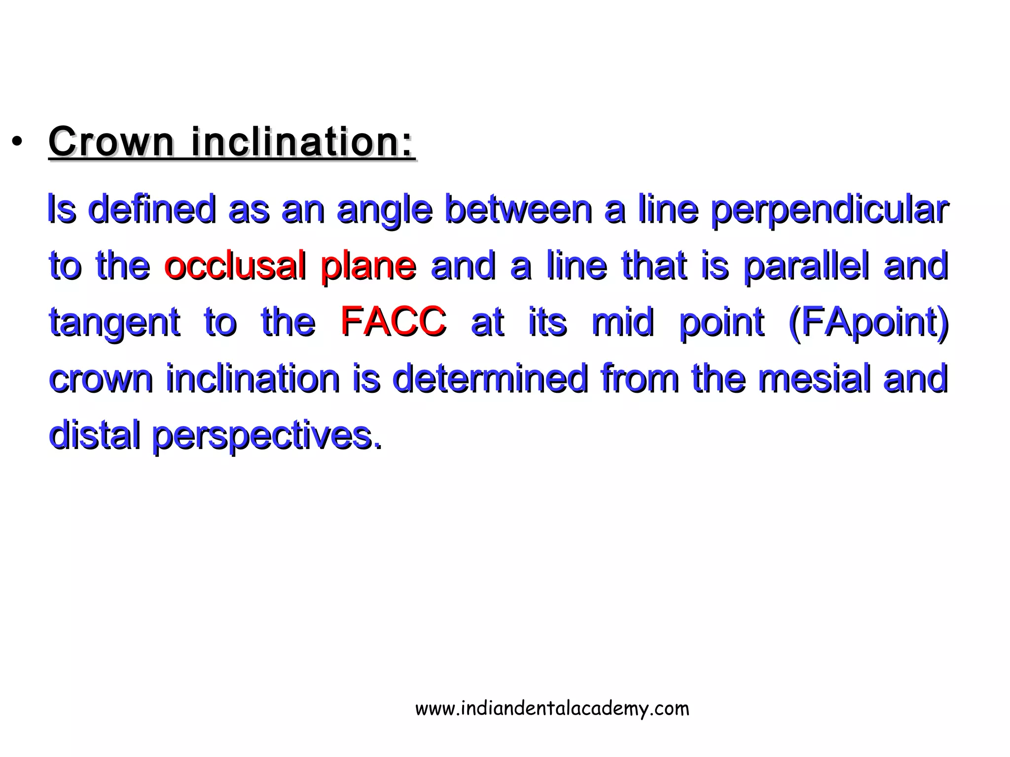 • Crown inclination:Crown inclination:
Is defined as an angle between a line perpendicularIs defined as an angle between a line perpendicular
to theto the occlusal planeocclusal plane and a line that is parallel andand a line that is parallel and
tangent to thetangent to the FACCFACC at its mid point (FApoint)at its mid point (FApoint)
crown inclination is determined from the mesial andcrown inclination is determined from the mesial and
distal perspectives.distal perspectives.
www.indiandentalacademy.com
 
