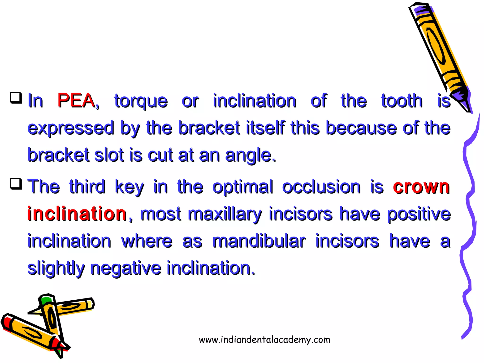  InIn PEAPEA, torque or inclination of the tooth is, torque or inclination of the tooth is
expressed by the bracket itself this because of theexpressed by the bracket itself this because of the
bracket slot is cut at an angle.bracket slot is cut at an angle.
 The third key in the optimal occlusion isThe third key in the optimal occlusion is crowncrown
inclinationinclination, most maxillary incisors have positive, most maxillary incisors have positive
inclination where as mandibular incisors have ainclination where as mandibular incisors have a
slightly negative inclination.slightly negative inclination.
www.indiandentalacademy.com
 