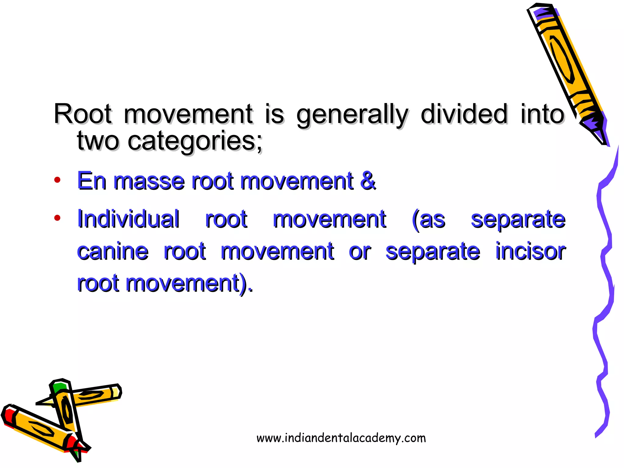Root movement is generally divided intoRoot movement is generally divided into
two categories;two categories;
• En masse root movement &En masse root movement &
• Individual root movement (as separateIndividual root movement (as separate
canine root movement or separate incisorcanine root movement or separate incisor
root movement).root movement).
www.indiandentalacademy.com
 