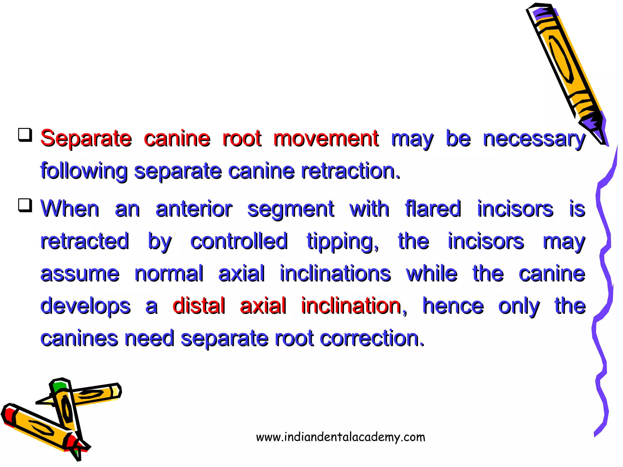  Separate canine root movementSeparate canine root movement may be necessarymay be necessary
following separate canine retraction.following separate canine retraction.
 When an anterior segment with flared incisors isWhen an anterior segment with flared incisors is
retracted by controlled tipping, the incisors mayretracted by controlled tipping, the incisors may
assume normal axial inclinations while the canineassume normal axial inclinations while the canine
develops adevelops a distal axial inclinationdistal axial inclination, hence only the, hence only the
canines need separate root correction.canines need separate root correction.
www.indiandentalacademy.com
 