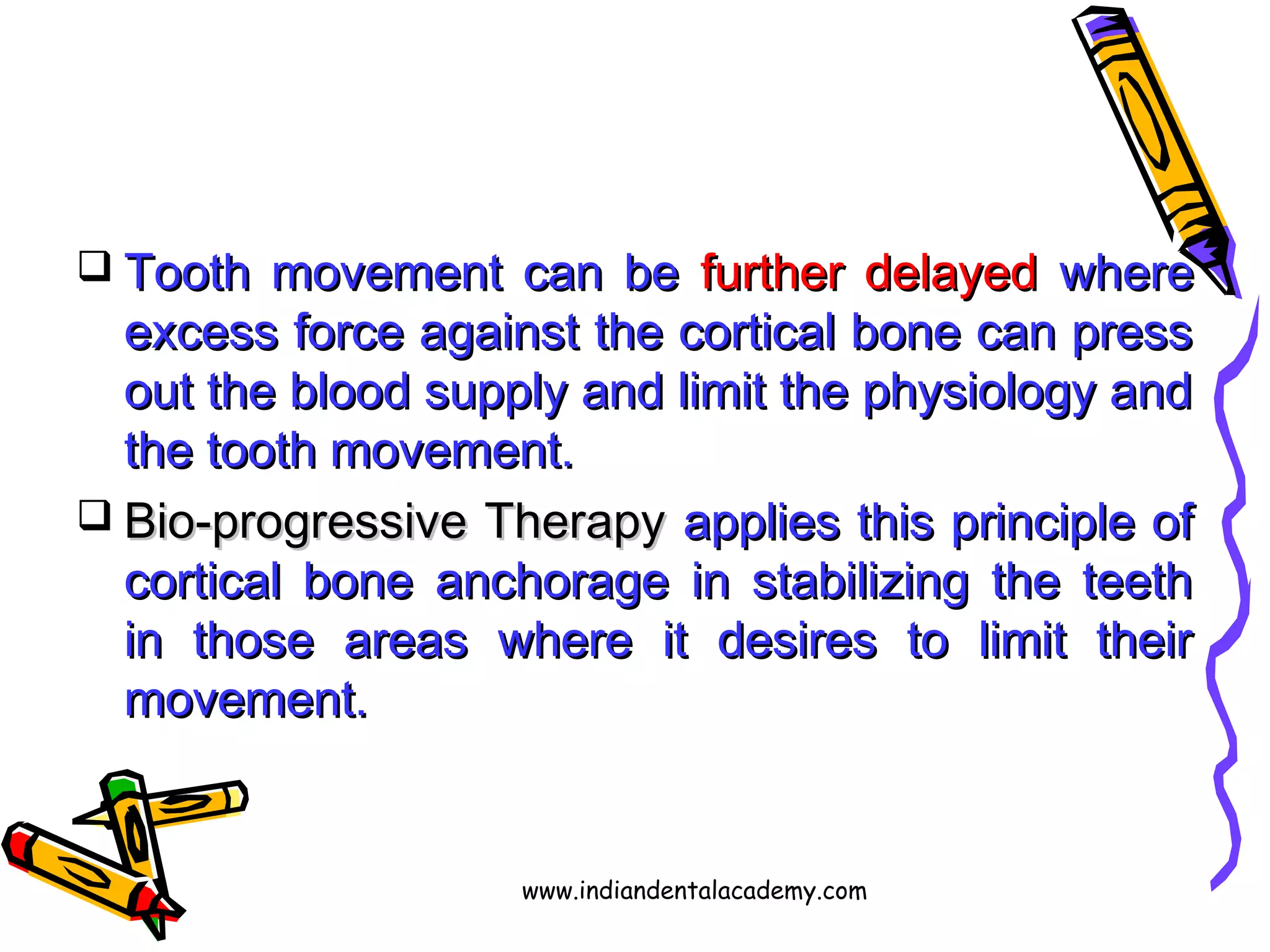  Tooth movement can beTooth movement can be further delayedfurther delayed wherewhere
excess force against the cortical bone can pressexcess force against the cortical bone can press
out the blood supply and limit the physiology andout the blood supply and limit the physiology and
the tooth movement.the tooth movement.
 Bio-progressive TherapyBio-progressive Therapy applies this principle ofapplies this principle of
cortical bone anchorage in stabilizing the teethcortical bone anchorage in stabilizing the teeth
in those areas where it desires to limit theirin those areas where it desires to limit their
movement.movement.
www.indiandentalacademy.com
 