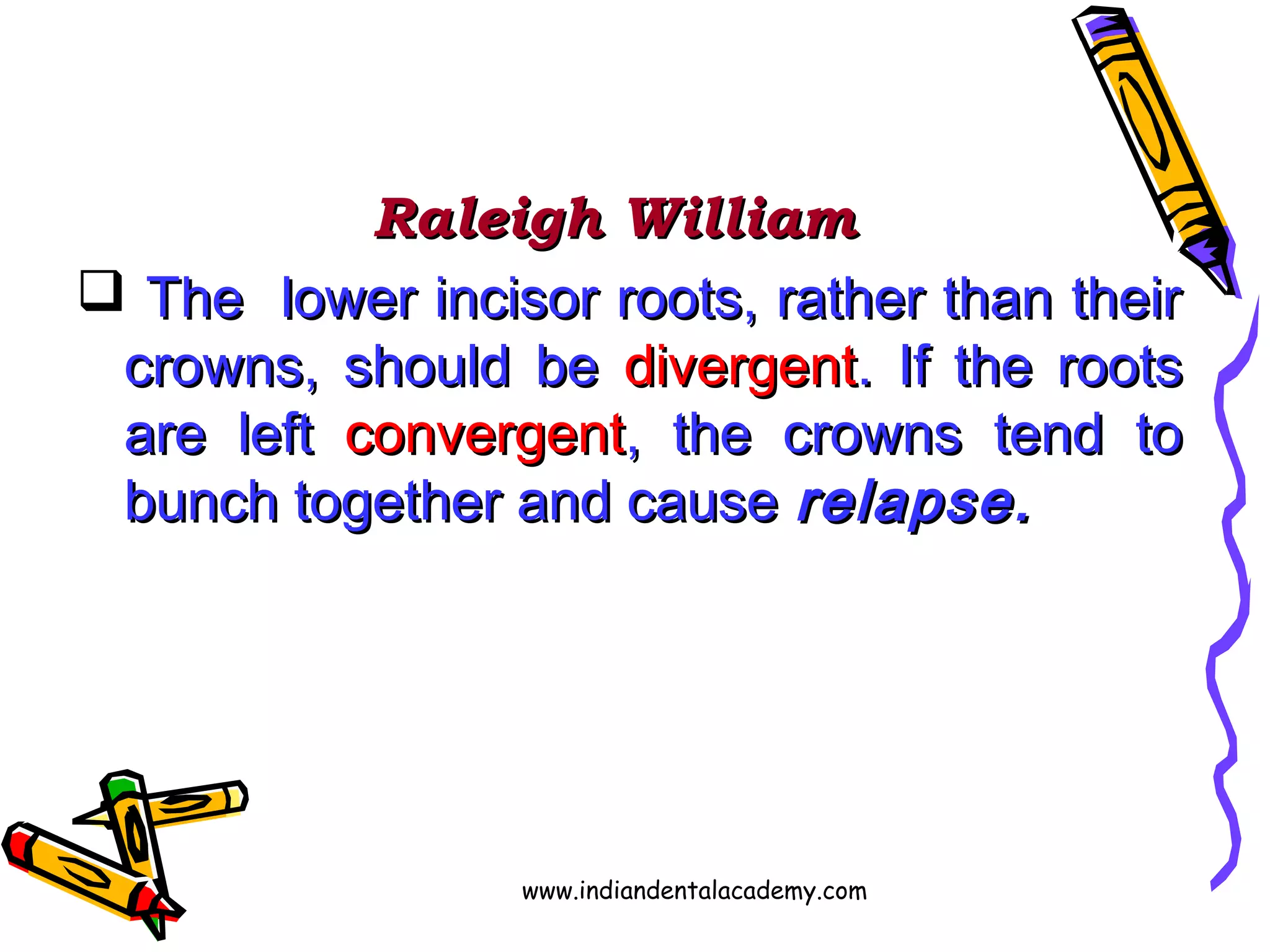 Raleigh WilliamRaleigh William
 The lower incisor roots, rather than theirThe lower incisor roots, rather than their
crowns, should becrowns, should be divergentdivergent. If the roots. If the roots
are leftare left convergentconvergent, the crowns tend to, the crowns tend to
bunch together and causebunch together and cause relapse.relapse.
www.indiandentalacademy.com
 