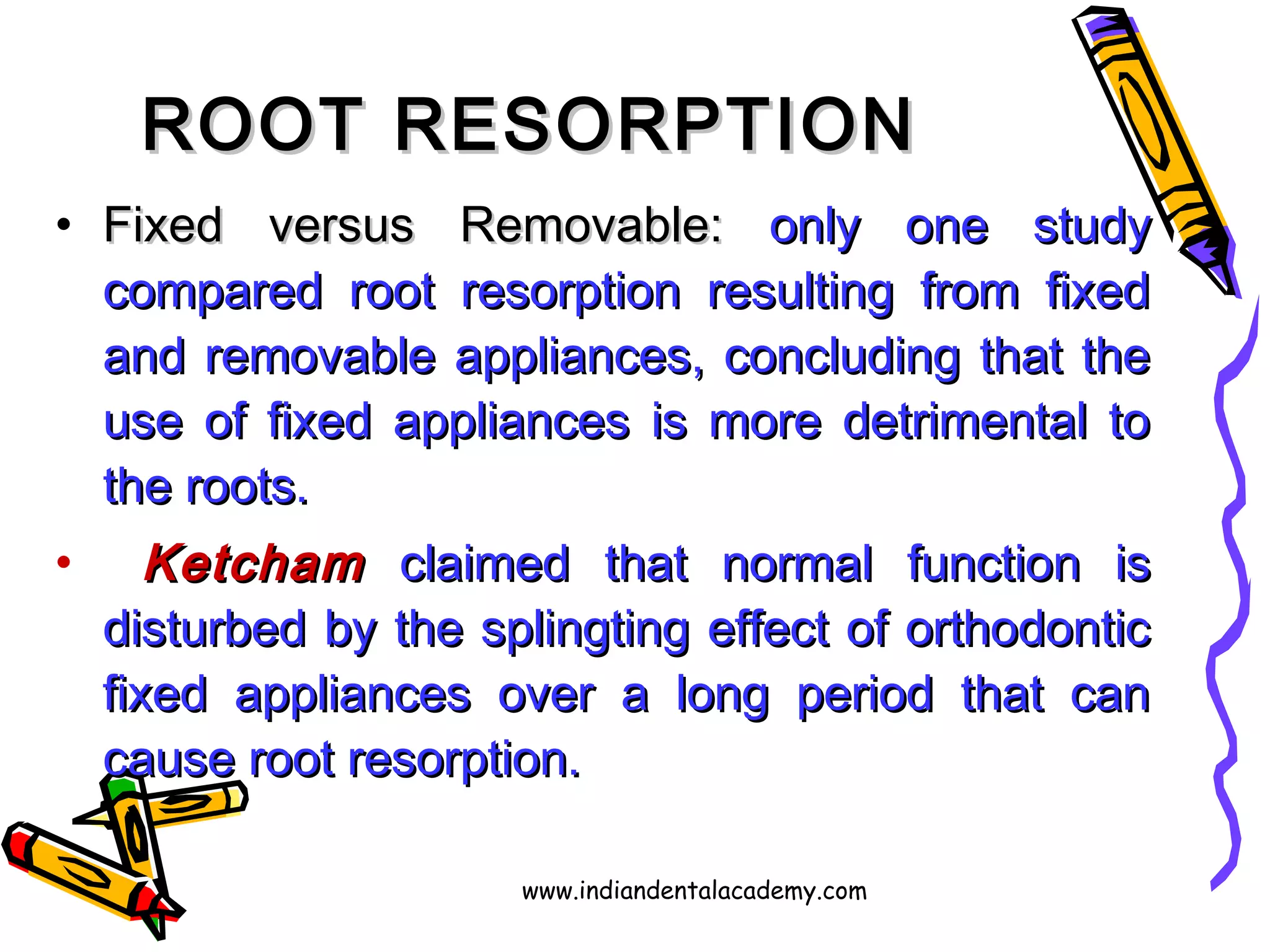 ROOT RESORPTIONROOT RESORPTION
• Fixed versus Removable:Fixed versus Removable: only one studyonly one study
compared root resorption resulting from fixedcompared root resorption resulting from fixed
and removable appliances, concluding that theand removable appliances, concluding that the
use of fixed appliances is more detrimental touse of fixed appliances is more detrimental to
the roots.the roots.
• KetchamKetcham claimed that normal function isclaimed that normal function is
disturbed by the splingting effect of orthodonticdisturbed by the splingting effect of orthodontic
fixed appliances over a long period that canfixed appliances over a long period that can
cause root resorption.cause root resorption.
www.indiandentalacademy.com
 