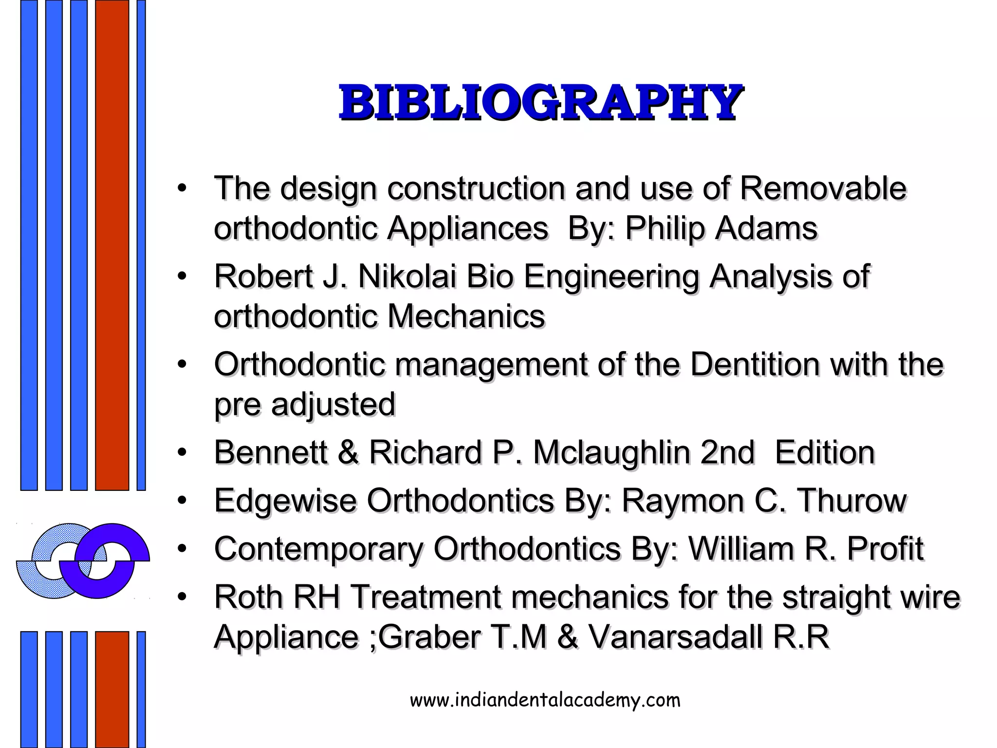 BIBLIOGRAPHYBIBLIOGRAPHY
• The design construction and use of RemovableThe design construction and use of Removable
orthodontic Appliances By: Philip Adamsorthodontic Appliances By: Philip Adams
• Robert J. Nikolai Bio Engineering Analysis ofRobert J. Nikolai Bio Engineering Analysis of
orthodontic Mechanicsorthodontic Mechanics
• Orthodontic management of the Dentition with theOrthodontic management of the Dentition with the
pre adjustedpre adjusted
• Bennett & Richard P. Mclaughlin 2ndBennett & Richard P. Mclaughlin 2nd EditionEdition
• Edgewise Orthodontics By: Raymon C. ThurowEdgewise Orthodontics By: Raymon C. Thurow
• Contemporary Orthodontics By: William R. ProfitContemporary Orthodontics By: William R. Profit
• Roth RH Treatment mechanics for the straight wireRoth RH Treatment mechanics for the straight wire
Appliance ;Graber T.M & Vanarsadall R.RAppliance ;Graber T.M & Vanarsadall R.R
www.indiandentalacademy.com
 
