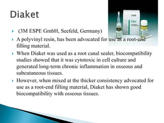 (3M ESPE GmbH, Seefeld, Germany)
 A polyvinyl resin, has been advocated for use as a root-end
filling material.
 When Diaket was used as a root canal sealer, biocompatibility
studies showed that it was cytotoxic in cell culture and
generated long-term chronic inflammation in osseous and
subcutaneous tissues.
 However, when mixed at the thicker consistency advocated for
use as a root-end filling material, Diaket has shown good
biocompatibility with osseous tissues.
 