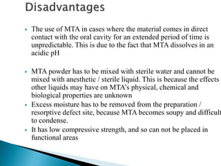  The use of MTA in cases where the material comes in direct
contact with the oral cavity for an extended period of time is
unpredictable. This is due to the fact that MTA dissolves in an
acidic pH
 MTA powder has to be mixed with sterile water and cannot be
mixed with anesthetic / sterile liquid. This is because the effects
other liquids may have on MTA’s physical, chemical and
biological properties are unknown
 Excess moisture has to be removed from the preparation /
resorptive defect site, because MTA becomes soupy and difficult
to condense.
 It has low compressive strength, and so can not be placed in
functional areas
 