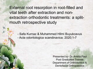 External root resorption in root-filled and
vital teeth after extraction and non-
extraction orthodontic treatments: a split-
mouth retrospective study
- Safa Kurnaz & Muhammed Hilmi Buyukcavus
- Acta odontologica scandinavica; 2020;1-7
Presented by- Dr. Ankita Paul
Post Graduatee Trainee
Department of Orthodontics &
Dentofacial Orthopaedics
 