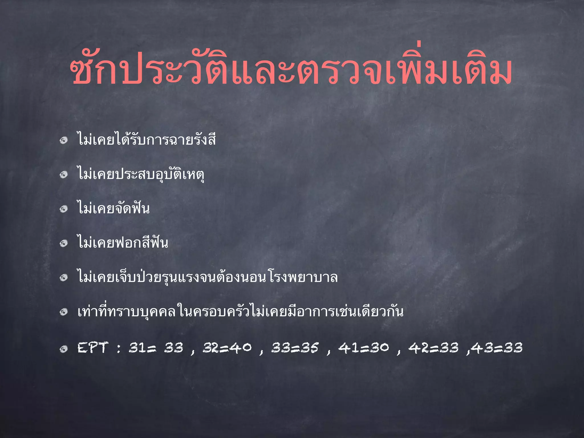 ซักประวัติและตรวจเพิ่มเติม 
ไม่เคยได้รับการฉายรังสี 
ไม่เคยประสบอุบัติเหตุ 
ไม่เคยจัดฟัน 
ไม่เคยฟอกสีฟัน 
ไม่เคยเจ็บป่วยรุนแรงจนต้องนอนโรงพยาบาล 
เท่าที่ทราบบุคคลในครอบครัวไม่เคยมีอาการเช่นเดียวกัน 
EPT : 31= 33 , 32=40 , 33=35 , 41=30 , 42=33 ,43=33 
 