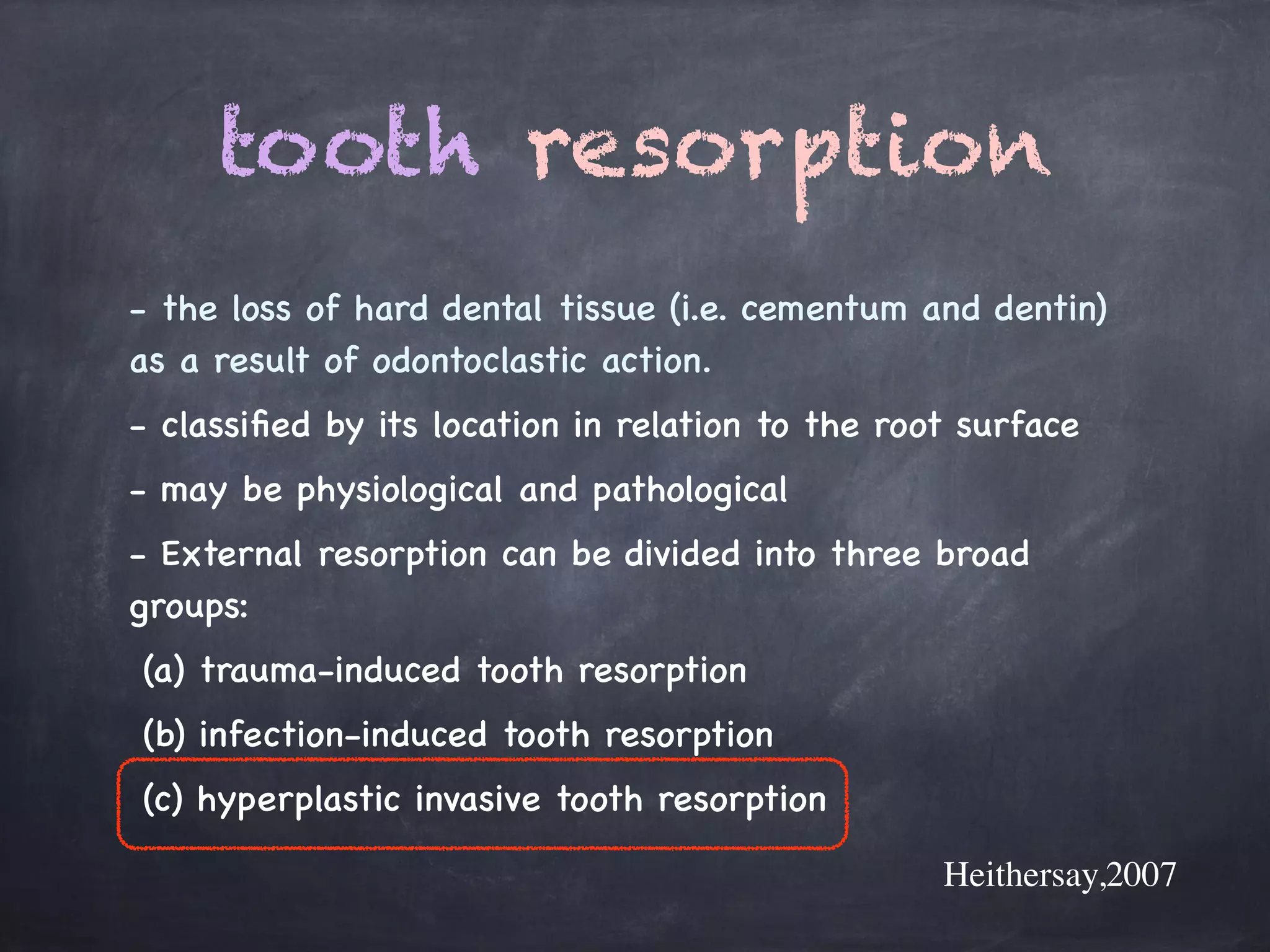 tooth resorption 
- the loss of hard dental tissue (i.e. cementum and dentin) 
as a result of odontoclastic action. 
- classified by its location in relation to the root surface 
- may be physiological and pathological 
- External resorption can be divided into three broad 
groups: 
(a) trauma-induced tooth resorption 
(b) infection-induced tooth resorption 
(c) hyperplastic invasive tooth resorption 
Heithersay,2007 
 