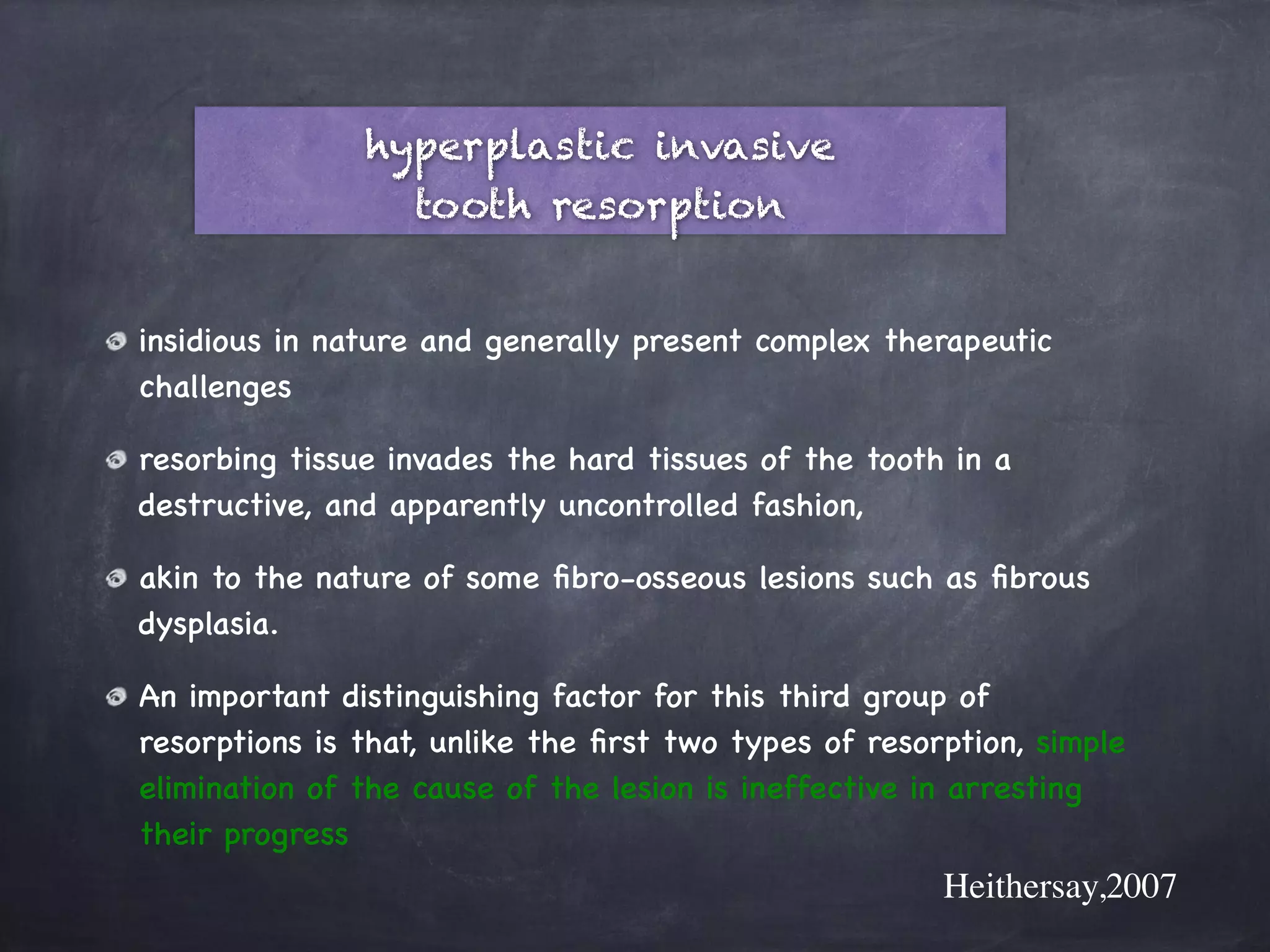 hyperplastic invasive 
tooth resorption 
! 
insidious in nature and generally present complex therapeutic 
challenges 
resorbing tissue invades the hard tissues of the tooth in a 
destructive, and apparently uncontrolled fashion, 
akin to the nature of some fibro-osseous lesions such as fibrous 
dysplasia. 
An important distinguishing factor for this third group of 
resorptions is that, unlike the first two types of resorption, simple 
elimination of the cause of the lesion is ineffective in arresting 
their progress 
Heithersay,2007 
 