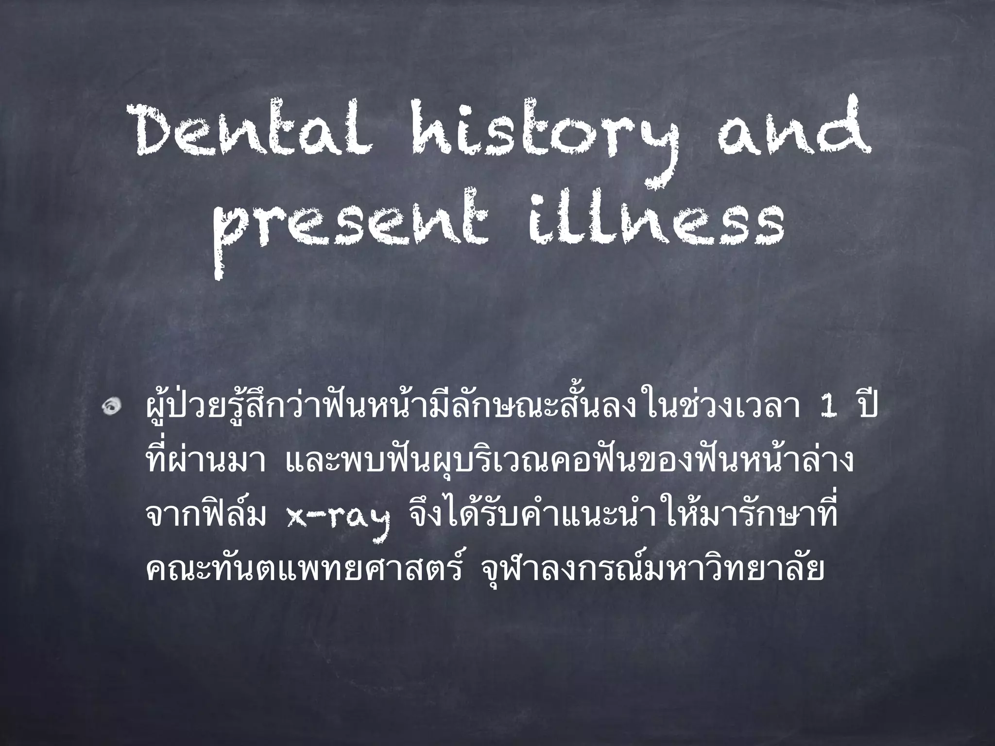 Dental history and 
present illness 
ผู้ป่วยรู้สึกว่าฟันหน้ามีลักษณะสั้นลงในช่วงเวลา 1 ปี 
ที่ผ่านมา และพบฟันผุบริเวณคอฟันของฟันหน้าล่าง 
จากฟิล์ม x-ray จึงได้รับคำแนะนำให้มารักษาที่ 
คณะทันตแพทยศาสตร์ จุฬาลงกรณ์มหาวิทยาลัย 
 