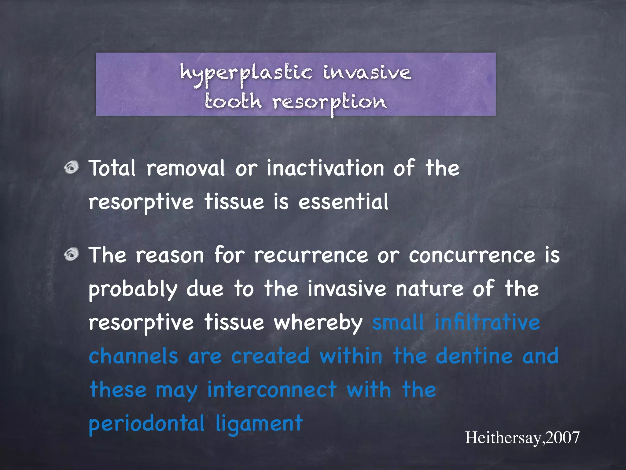 hyperplastic invasive 
tooth resorption 
Total removal or inactivation of the 
resorptive tissue is essential 
The reason for recurrence or concurrence is 
probably due to the invasive nature of the 
resorptive tissue whereby small infiltrative 
channels are created within the dentine and 
these may interconnect with the 
periodontal ligament 
Heithersay,2007 
 