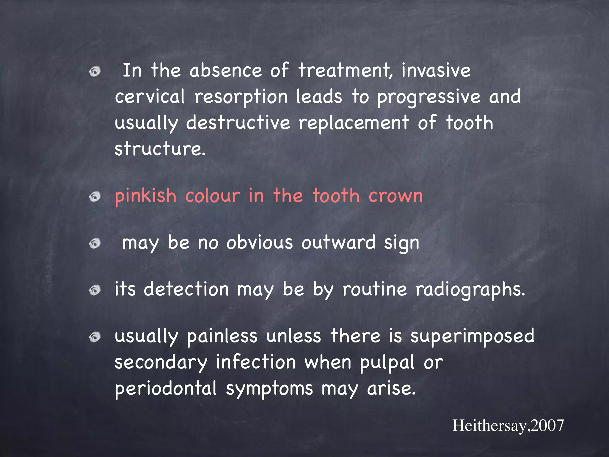 In the absence of treatment, invasive 
cervical resorption leads to progressive and 
usually destructive replacement of tooth 
structure. 
pinkish colour in the tooth crown 
may be no obvious outward sign 
its detection may be by routine radiographs. 
usually painless unless there is superimposed 
secondary infection when pulpal or 
periodontal symptoms may arise. 
Heithersay,2007 
 