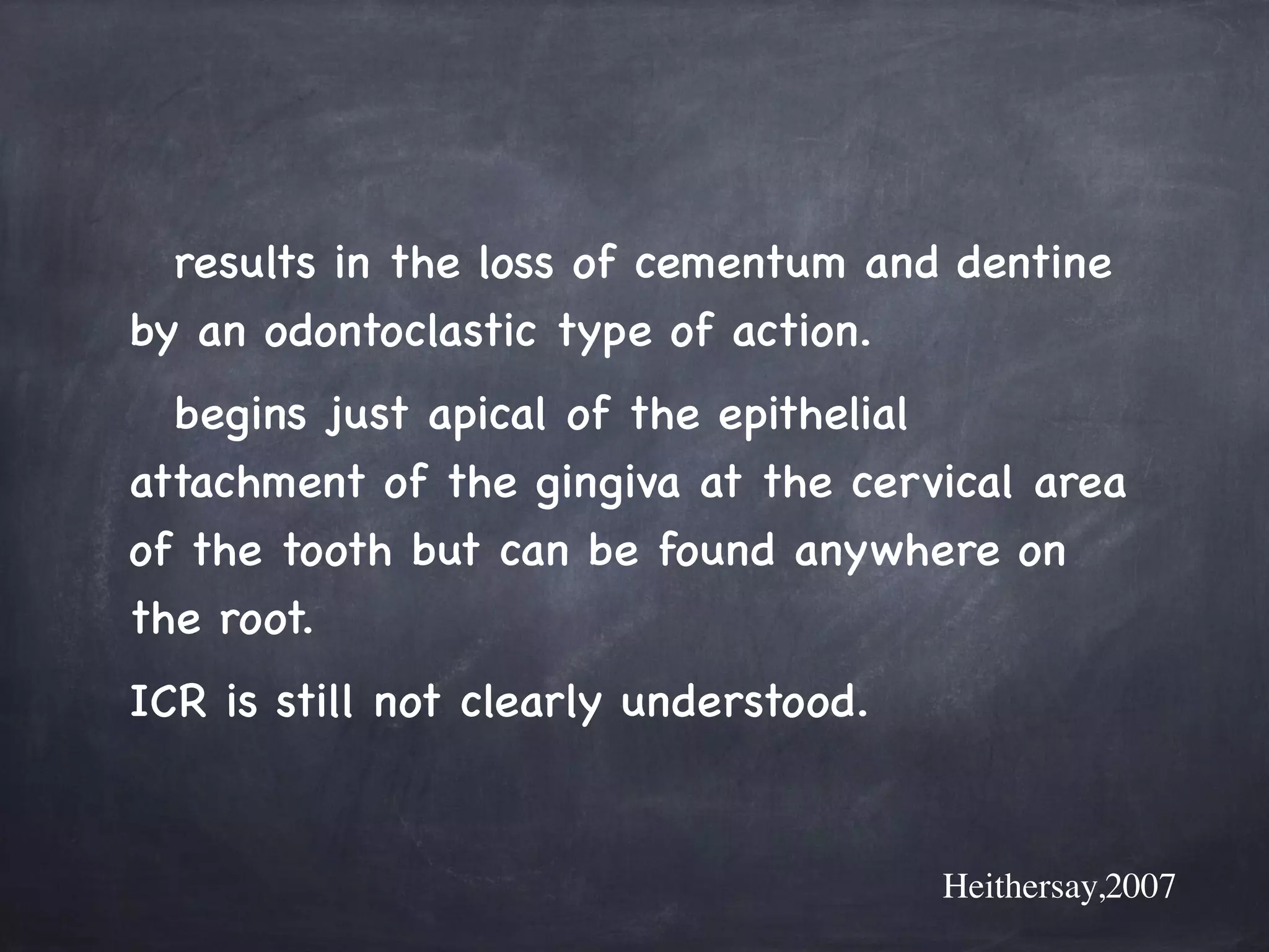 results in the loss of cementum and dentine 
by an odontoclastic type of action. 
begins just apical of the epithelial 
attachment of the gingiva at the cervical area 
of the tooth but can be found anywhere on 
the root. 
ICR is still not clearly understood. 
Heithersay,2007 
 