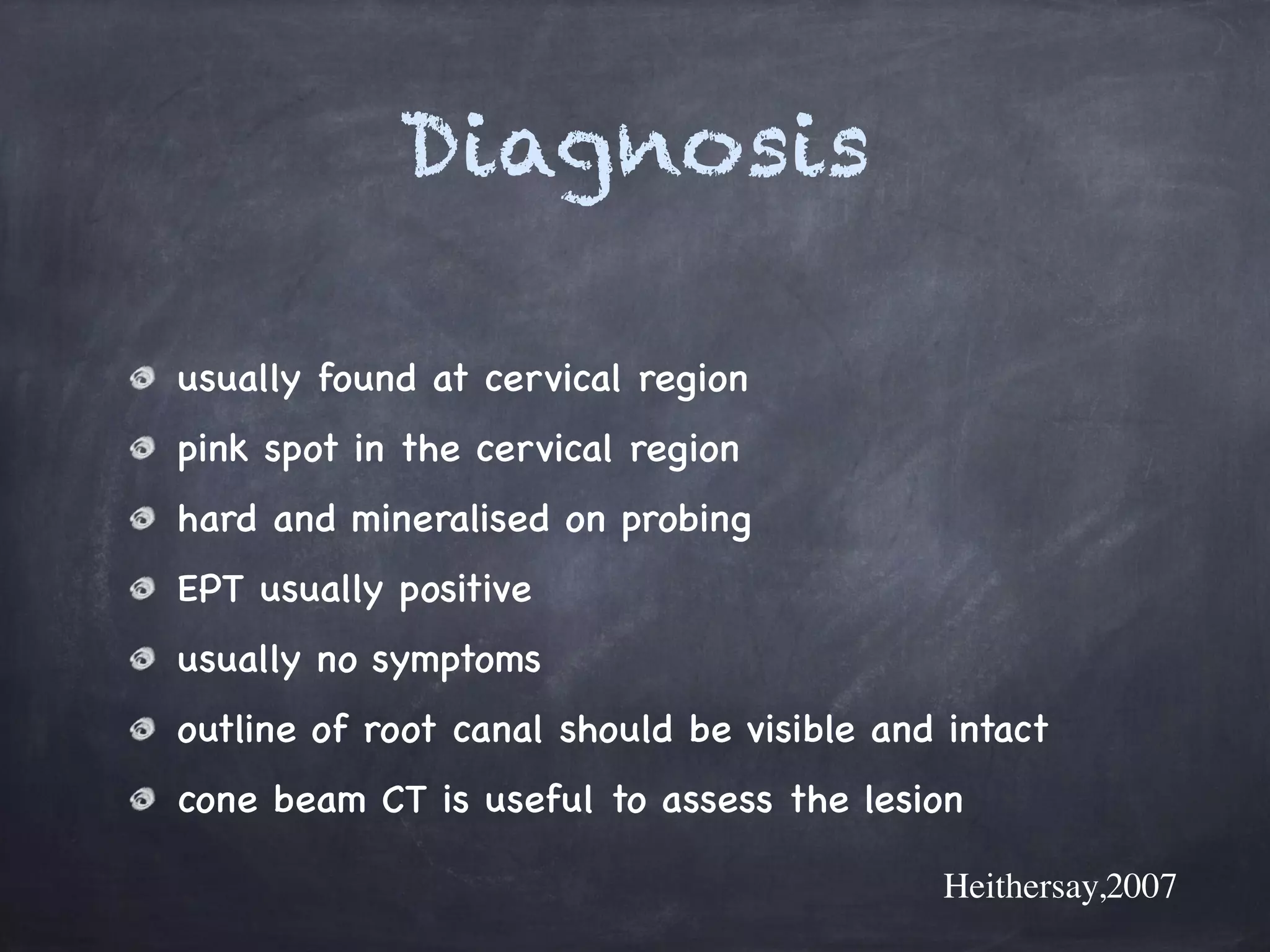 Diagnosis 
! 
usually found at cervical region 
pink spot in the cervical region 
hard and mineralised on probing 
EPT usually positive 
usually no symptoms 
outline of root canal should be visible and intact 
cone beam CT is useful to assess the lesion 
Heithersay,2007 
 