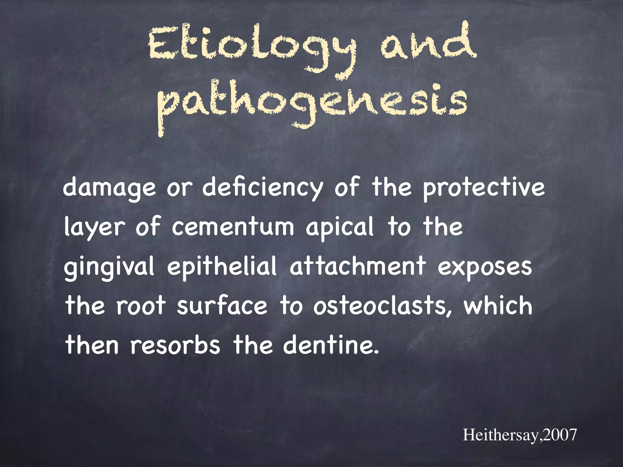 Etiology and 
pathogenesis 
damage or deficiency of the protective 
layer of cementum apical to the 
gingival epithelial attachment exposes 
the root surface to osteoclasts, which 
then resorbs the dentine. 
Heithersay,2007 
 
