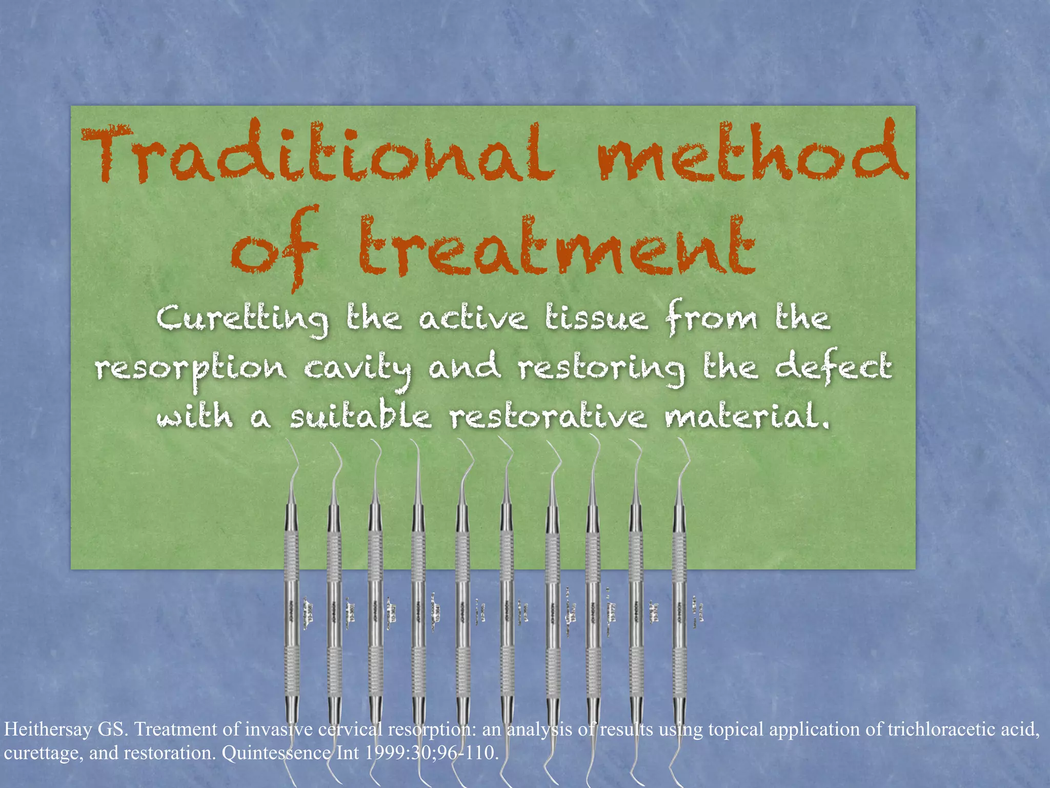 Traditional method 
of treatment 
! 
Curetting the active tissue from the 
resorption cavity and restoring the defect 
with a suitable restorative material. 
Heithersay GS. Treatment of invasive cervical resorption: an analysis of results using topical application of trichloracetic acid, 
curettage, and restoration. Quintessence Int 1999:30;96-110. 
 