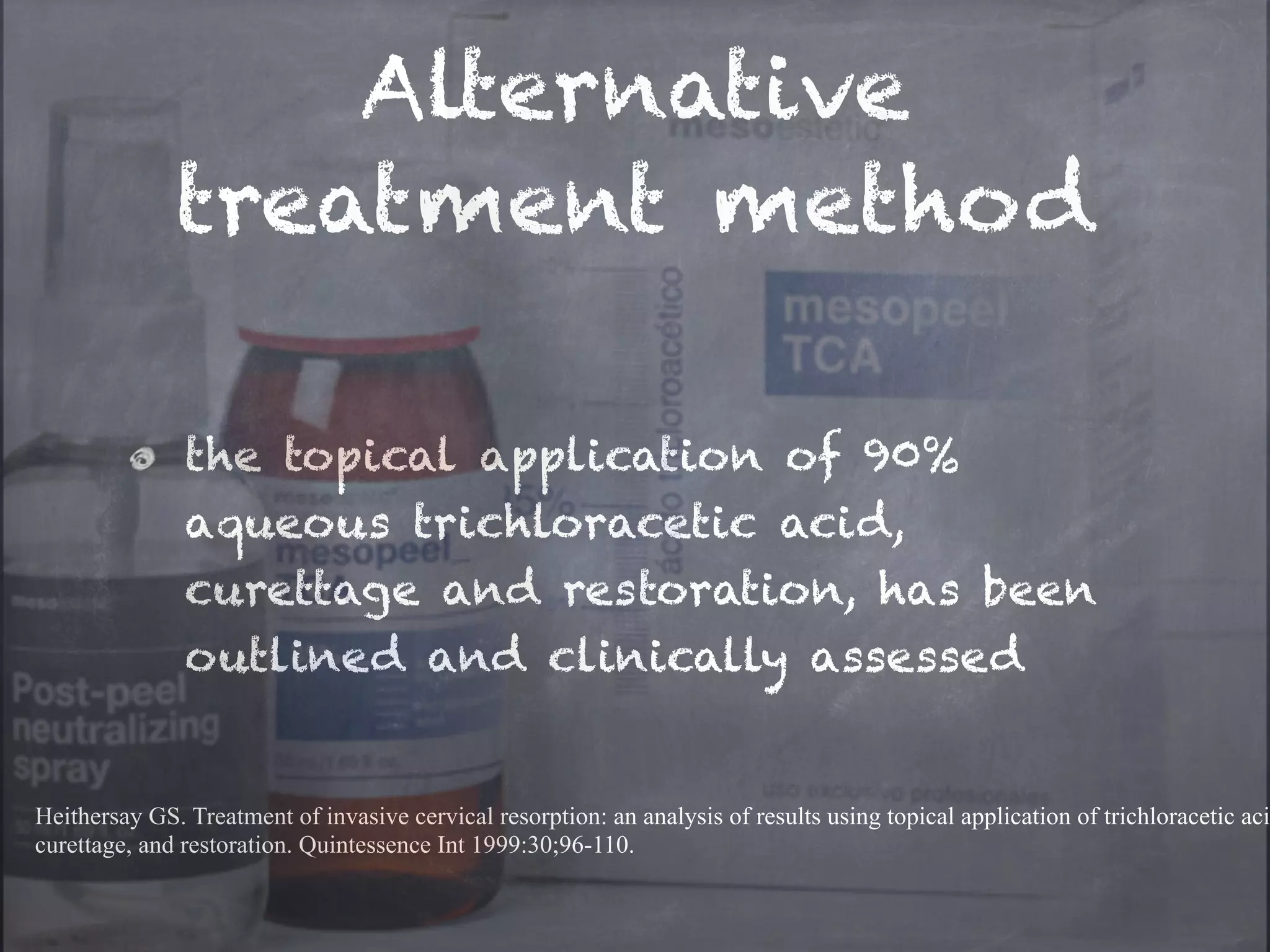 Alternative 
treatment method 
the topical application of 90% 
aqueous trichloracetic acid, 
curettage and restoration, has been 
outlined and clinically assessed 
Heithersay GS. Treatment of invasive cervical resorption: an analysis of results using topical application of trichloracetic acid, 
curettage, and restoration. Quintessence Int 1999:30;96-110. 
 