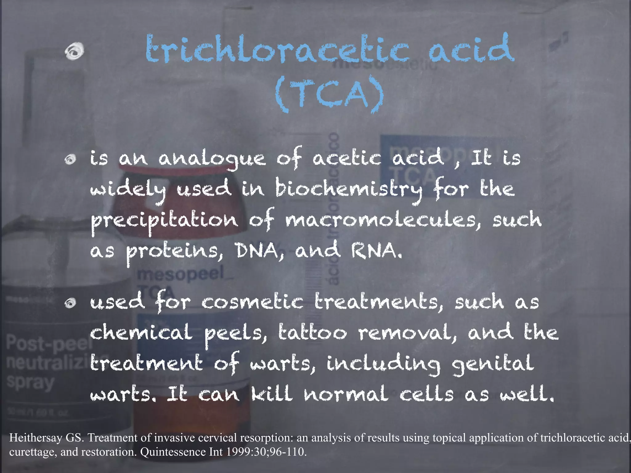 trichloracetic acid 
(TCA) 
is an analogue of acetic acid , It is 
widely used in biochemistry for the 
precipitation of macromolecules, such 
as proteins, DNA, and RNA. 
used for cosmetic treatments, such as 
chemical peels, tattoo removal, and the 
treatment of warts, including genital 
warts. It can kill normal cells as well. 
Heithersay GS. Treatment of invasive cervical resorption: an analysis of results using topical application of trichloracetic acid, 
curettage, and restoration. Quintessence Int 1999:30;96-110. 
 
